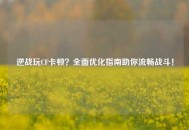 逆战玩CF卡顿？全面优化指南助你流畅战斗！
