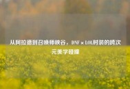 从阿拉德到召唤师峡谷，DNF×LOL时装的跨次元美学碰撞