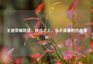 王者荣耀凯旋，峡谷之上，永不落幕的热血荣光