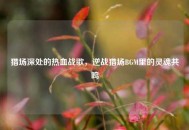 猎场深处的热血战歌，逆战猎场BGM里的灵魂共鸣