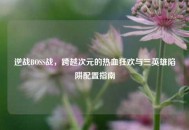 逆战BOSS战，跨越次元的热血狂欢与三英雄陷阱配置指南