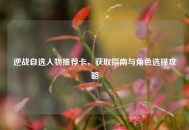 逆战自选人物推荐卡，获取指南与角色选择攻略