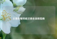 王者荣耀彻底注销全流程指南
