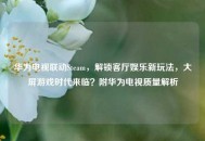 华为电视联动Steam，解锁客厅娱乐新玩法，大屏游戏时代来临？附华为电视质量解析