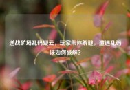 逆战矿场乱码疑云，玩家集体解谜，遭遇乱码该如何破解？