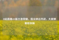 B站直播iOS版王者荣耀，指尖峡谷开战，大屏弹幕陪你嗨