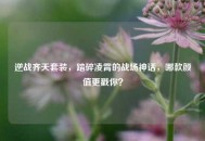 逆战齐天套装，踏碎凌霄的战场神话，哪款颜值更戳你？