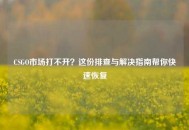 CSGO市场打不开？这份排查与解决指南帮你快速恢复