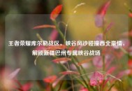 王者荣耀库尔勒战区，峡谷风沙碰撞西北豪情，解锁新疆巴州专属峡谷战场