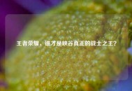 王者荣耀，谁才是峡谷真正的战士之王？