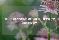 EPL，CSGO职业赛场的皇冠试炼场，究竟是什么级别的赛事？