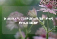逆战炎阳之刃，烈焰铸魂的战场利器，斩破万敌的实用价值解析