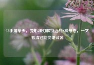 CF手游擎天，变形利刃解锁近战N种形态，一文看清它能变啥武器