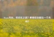 Steam月包，性价比之选？解锁后仅能玩一个月吗？