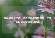 乘风破浪之逆战，时代洪流中锚定航向，逆战乘风破浪宝箱奖励揭秘