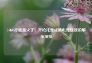CSGO拧瓶盖火了！开枪托竟成被电竞耽误的解压神技