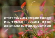 针对这个包含CSGO狗头符号发展和生肖谜题的内容，生成标题如下，，CSGO狗头，从表情包到赛场的热血逆袭，竟暗藏狗头军师生肖谜题