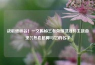 战歌燃峡谷！一文揭秘王者荣耀世冠杯主题曲里的热血信仰与它的名字