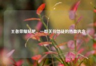 王者荣耀贴吧，一群关羽信徒的热血执念