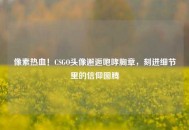 像素热血！CSGO头像邂逅咆哮胸章，刻进细节里的信仰图腾