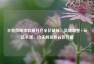 王者荣耀体验服开启全新试炼，英雄调整+玩法革新，抢先解锁峡谷新可能