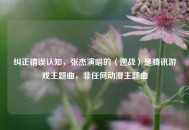 纠正错误认知，张杰演唱的〈逆战〉是腾讯游戏主题曲，非任何动漫主题曲