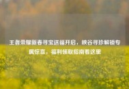 王者荣耀新春寻宝送福开启，峡谷寻珍解锁专属惊喜，福利领取指南看这里