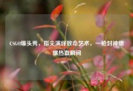 CSGO爆头秀，指尖演绎致命艺术，一枪封神燃爆热血瞬间