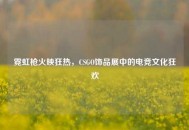 霓虹枪火映狂热，CSGO饰品展中的电竞文化狂欢
