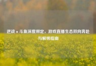 逆战×斗鱼深度绑定，游戏直播生态双向奔赴与解绑指南