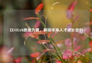 以STEAM思维为翼，解锁未来人才成长密码