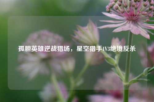 孤胆英雄逆战猎场,星空猎手1V3绝境反杀