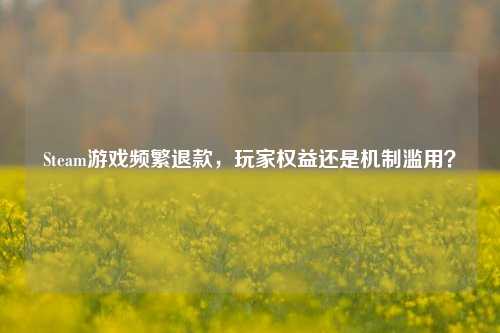 Steam游戏频繁退款,玩家权益还是机制滥用?