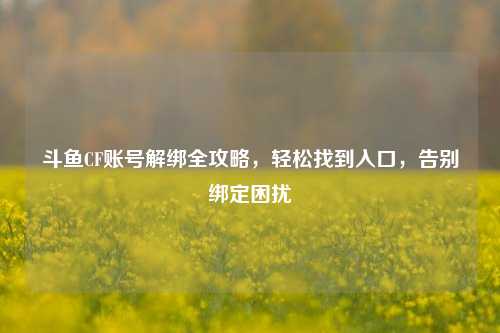 斗鱼CF账号解绑全攻略,轻松找到入口,告别绑定困扰