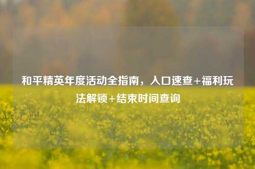 和平精英年度活动全指南,入口速查+福利玩法解锁+结束时间查询