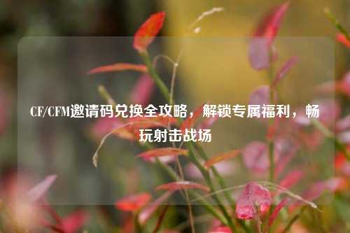 CF/CFM邀请码兑换全攻略,解锁专属福利,畅玩射击战场