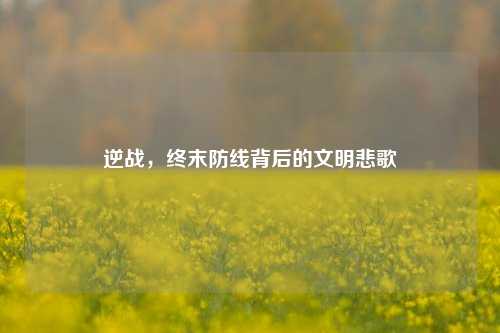 逆战,终末防线背后的文明悲歌