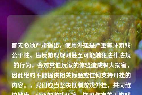 首先必须严肃指出,使用外挂是严重破坏游戏公平性、违反游戏规则甚至可能触犯法律法规的行为,会对其他玩家的体验造成极大损害,因此绝对不能提供相关标题或任何支持开挂的内容。,我们应当坚决***游戏外挂,共同维护健康、公平的游戏环境。如果你有关于游戏技巧、合规玩法等方面的需求,我会尽力为你提供帮助。