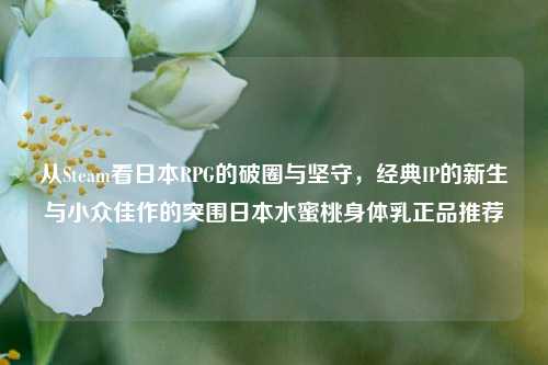 从Steam看日本RPG的破圈与坚守,经典IP的新生与小众佳作的突围日本水蜜桃身体乳正品推荐