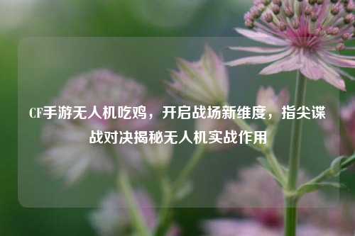 CF手游无人机吃鸡,开启战场新维度,指尖谍战对决揭秘无人机实战作用