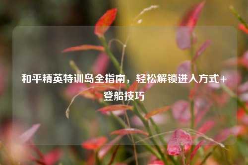 和平精英特训岛全指南,轻松解锁进入方式+登船技巧