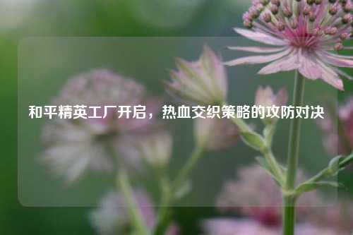 和平精英工厂开启,热血交织策略的攻防对决