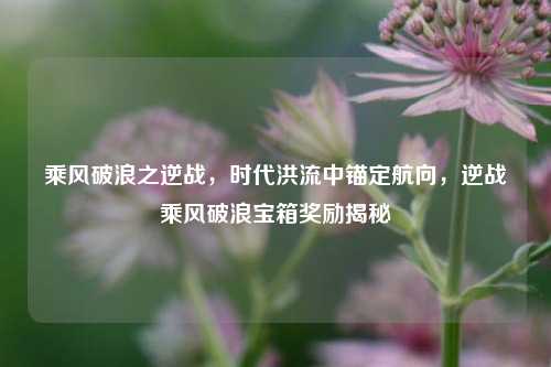 乘风破浪之逆战,时代洪流中锚定航向,逆战乘风破浪宝箱奖励揭秘
