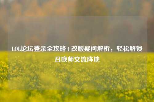 LOL论坛登录全攻略+改版疑问解析，轻松解锁召唤师交流阵地