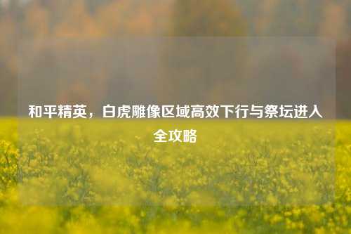 和平精英,白虎雕像区域高效下行与祭坛进入全攻略