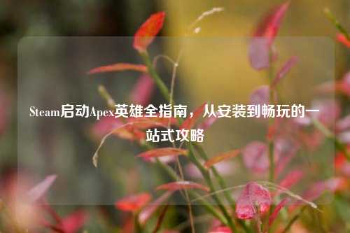 Steam启动Apex英雄全指南,从安装到畅玩的一站式攻略