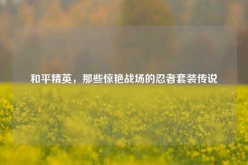 和平精英,那些惊艳战场的忍者套装传说