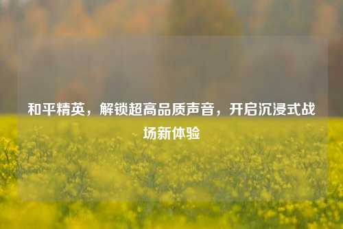 和平精英,解锁超高品质声音,开启沉浸式战场新体验