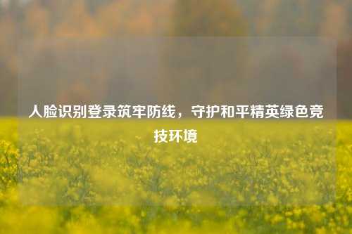 人脸识别登录筑牢防线，守护和平精英绿色竞技环境