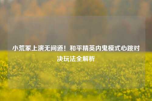 小荒冢上演无间道!和平精英内鬼模式心跳对决玩法全解析